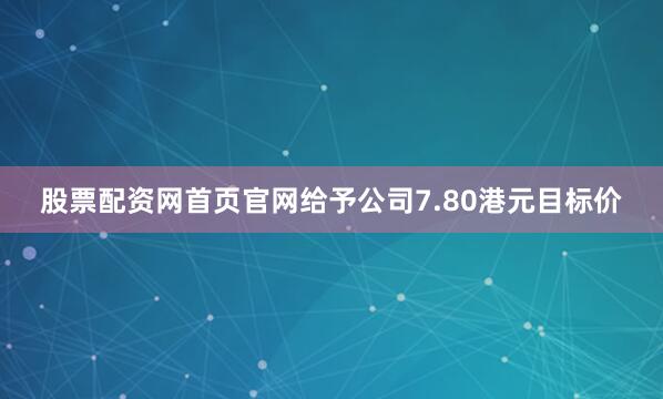 股票配资网首页官网给予公司7.80港元目标价