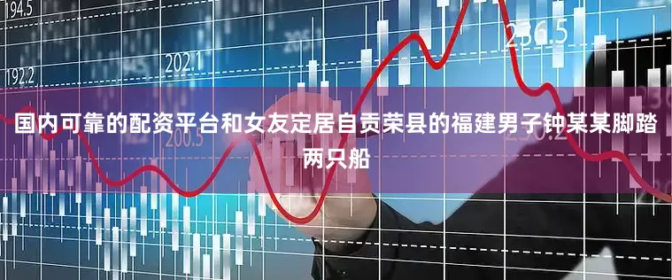国内可靠的配资平台和女友定居自贡荣县的福建男子钟某某脚踏两只船