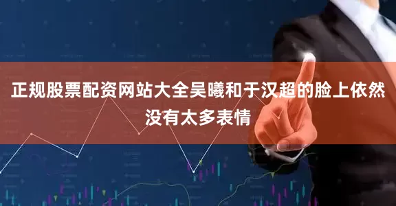 正规股票配资网站大全吴曦和于汉超的脸上依然没有太多表情