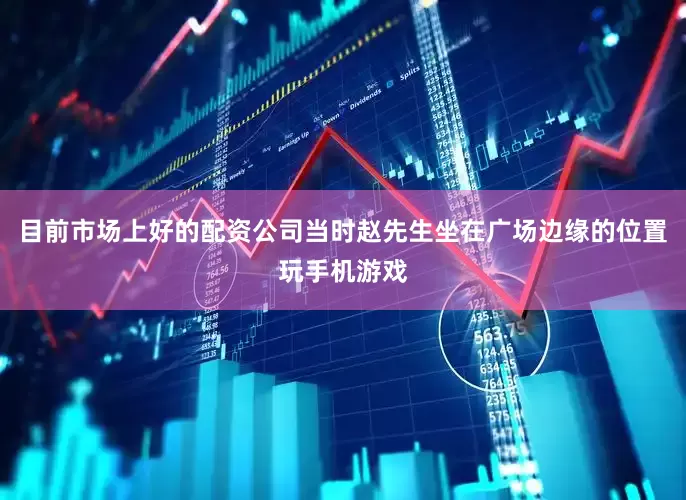 目前市场上好的配资公司当时赵先生坐在广场边缘的位置玩手机游戏