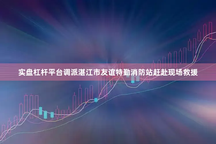 实盘杠杆平台调派湛江市友谊特勤消防站赶赴现场救援