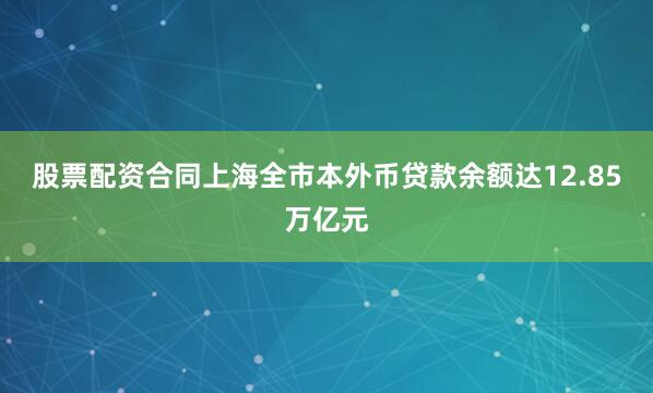 股票配资合同上海全市本外币贷款余额达12.85万亿元