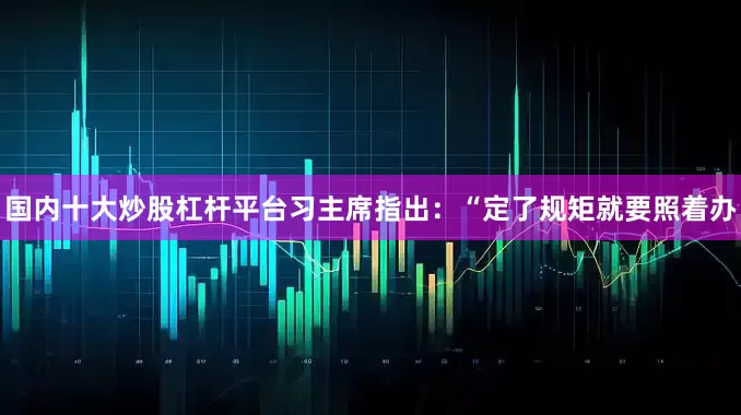 国内十大炒股杠杆平台习主席指出：“定了规矩就要照着办