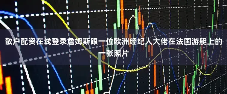 散户配资在线登录詹姆斯跟一位欧洲经纪人大佬在法国游艇上的一张照片