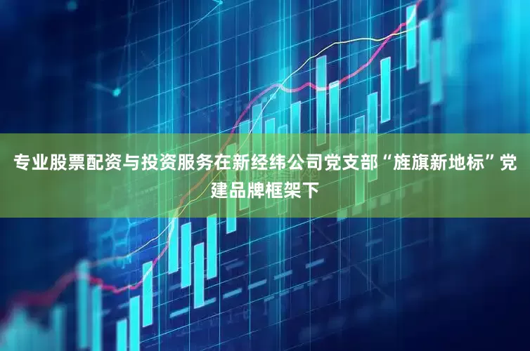 专业股票配资与投资服务在新经纬公司党支部“旌旗新地标”党建品牌框架下